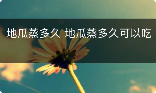 地瓜蒸多久 地瓜蒸多久可以吃