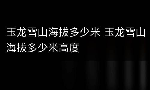 玉龙雪山海拔多少米 玉龙雪山海拔多少米高度
