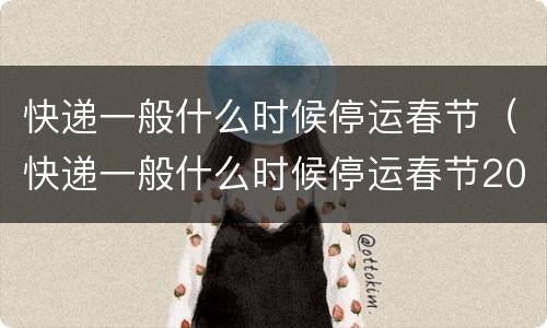 快递一般什么时候停运春节（快递一般什么时候停运春节2021）