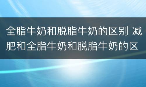 全脂牛奶和脱脂牛奶的区别 减肥和全脂牛奶和脱脂牛奶的区别