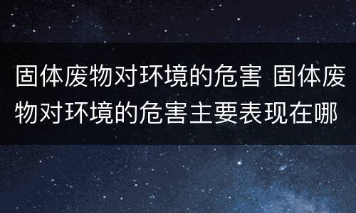 固体废物对环境的危害 固体废物对环境的危害主要表现在哪几个方面