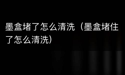 墨盒堵了怎么清洗（墨盒堵住了怎么清洗）