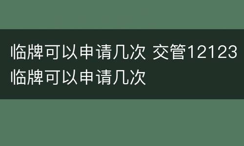 临牌可以申请几次 交管12123临牌可以申请几次
