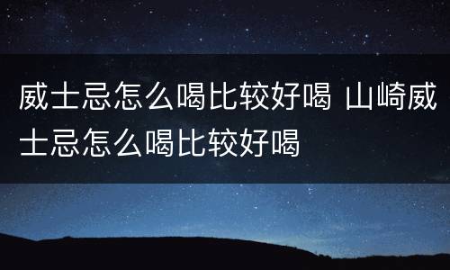 威士忌怎么喝比较好喝 山崎威士忌怎么喝比较好喝