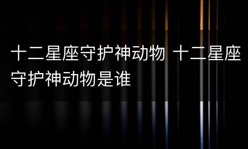 十二星座守护神动物 十二星座守护神动物是谁