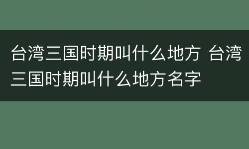 台湾三国时期叫什么地方 台湾三国时期叫什么地方名字
