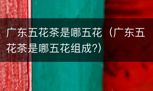 广东五花茶是哪五花（广东五花茶是哪五花组成?）