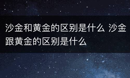 沙金和黄金的区别是什么 沙金跟黄金的区别是什么