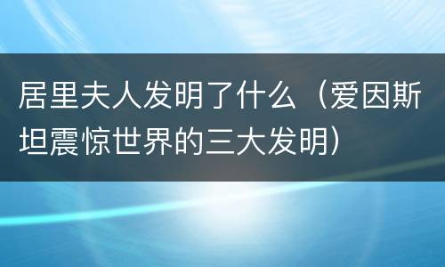 居里夫人发明了什么（爱因斯坦震惊世界的三大发明）