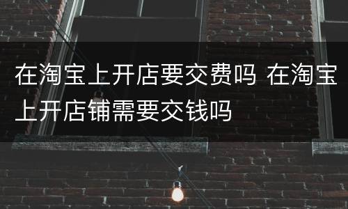 在淘宝上开店要交费吗 在淘宝上开店铺需要交钱吗