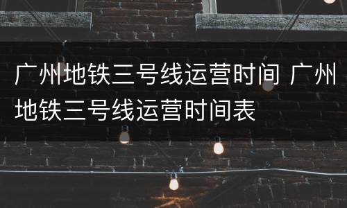 广州地铁三号线运营时间 广州地铁三号线运营时间表