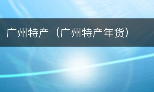 广州特产（广州特产年货）