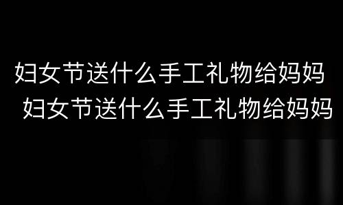 妇女节送什么手工礼物给妈妈 妇女节送什么手工礼物给妈妈六年级