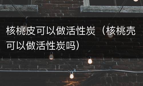核桃皮可以做活性炭（核桃壳可以做活性炭吗）