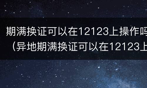 期满换证可以在12123上操作吗（异地期满换证可以在12123上操作吗）
