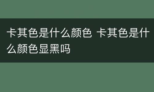 卡其色是什么颜色 卡其色是什么颜色显黑吗