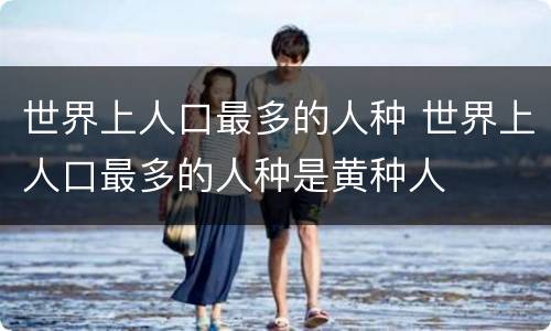 世界上人口最多的人种 世界上人口最多的人种是黄种人