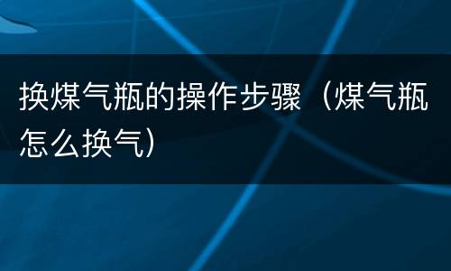 换煤气瓶的操作步骤（煤气瓶怎么换气）