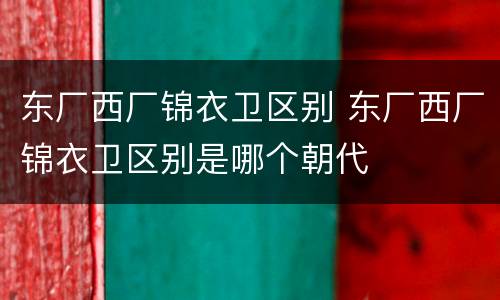东厂西厂锦衣卫区别 东厂西厂锦衣卫区别是哪个朝代