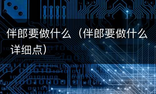 伴郎要做什么（伴郎要做什么 详细点）