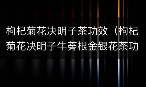 枸杞菊花决明子茶功效（枸杞菊花决明子牛蒡根金银花茶功效）