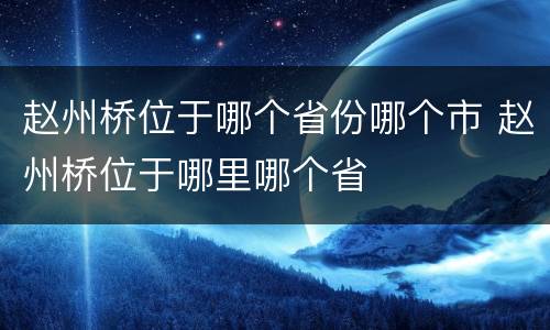 赵州桥位于哪个省份哪个市 赵州桥位于哪里哪个省