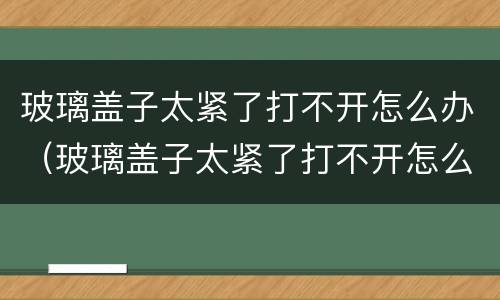 玻璃盖子太紧了打不开怎么办（玻璃盖子太紧了打不开怎么办白酒）