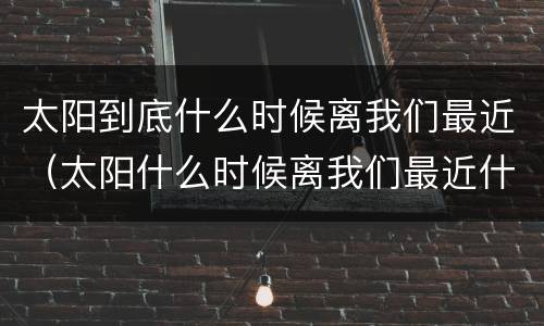 太阳到底什么时候离我们最近（太阳什么时候离我们最近什么时候离我们最远）