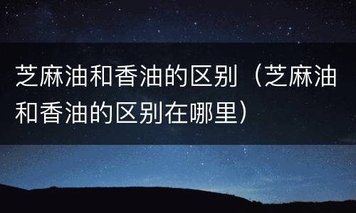 芝麻油和香油的区别（芝麻油和香油的区别在哪里）