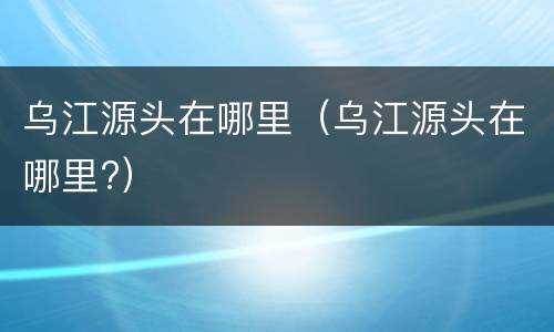 乌江源头在哪里（乌江源头在哪里?）