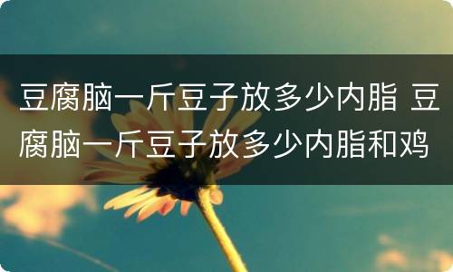 豆腐脑一斤豆子放多少内脂 豆腐脑一斤豆子放多少内脂和鸡蛋