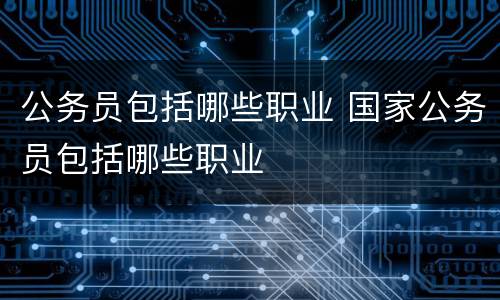 公务员包括哪些职业 国家公务员包括哪些职业