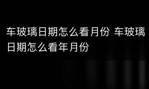 车玻璃日期怎么看月份 车玻璃日期怎么看年月份