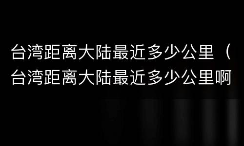 台湾距离大陆最近多少公里（台湾距离大陆最近多少公里啊）