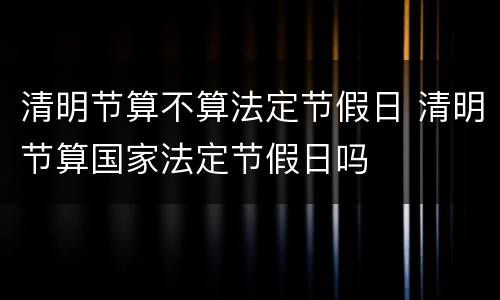 清明节算不算法定节假日 清明节算国家法定节假日吗