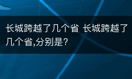 长城跨越了几个省 长城跨越了几个省,分别是?