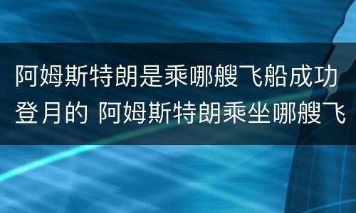 阿姆斯特朗是乘哪艘飞船成功登月的 阿姆斯特朗乘坐哪艘飞船成功登月