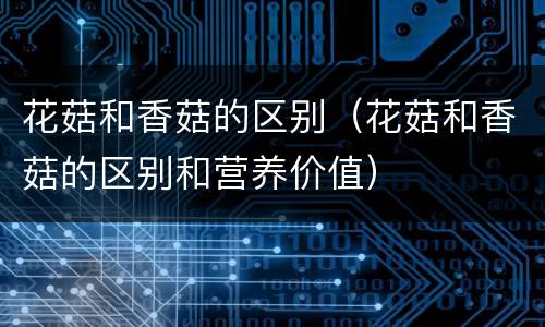 花菇和香菇的区别（花菇和香菇的区别和营养价值）