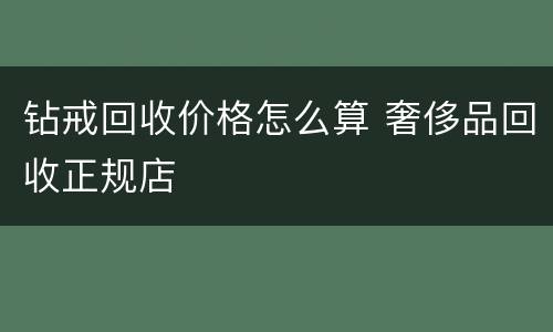 钻戒回收价格怎么算 奢侈品回收正规店