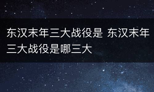 东汉末年三大战役是 东汉末年三大战役是哪三大