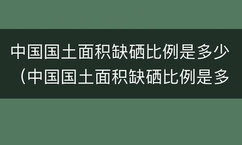 中国国土面积缺硒比例是多少（中国国土面积缺硒比例是多少啊）
