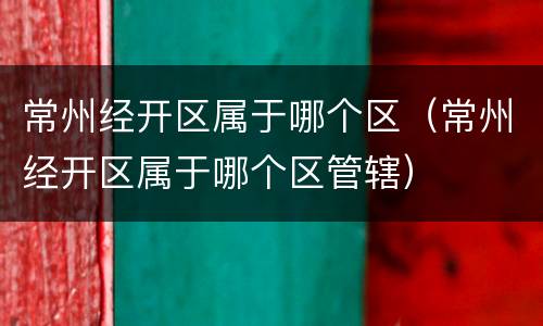 常州经开区属于哪个区（常州经开区属于哪个区管辖）