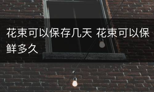 花束可以保存几天 花束可以保鲜多久