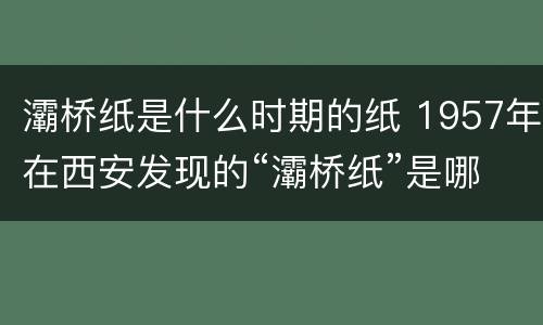 灞桥纸是什么时期的纸 1957年在西安发现的“灞桥纸”是哪个朝代?