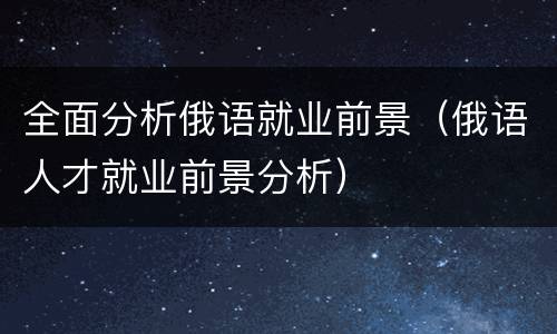 全面分析俄语就业前景（俄语人才就业前景分析）