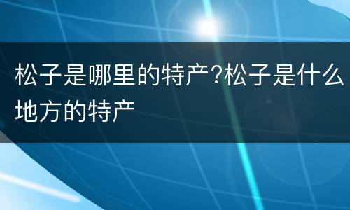 松子是哪里的特产?松子是什么地方的特产