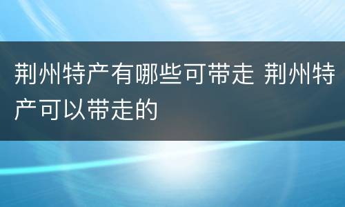荆州特产有哪些可带走 荆州特产可以带走的