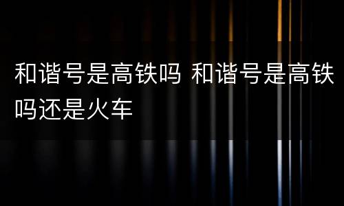 和谐号是高铁吗 和谐号是高铁吗还是火车
