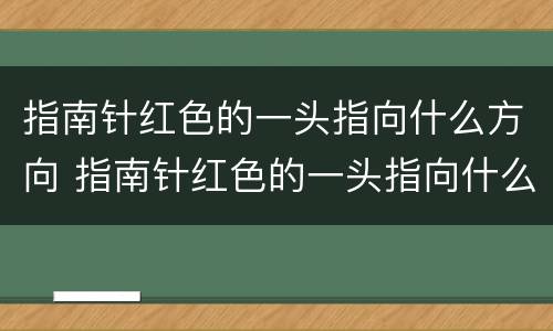 指南针红色的一头指向什么方向 指南针红色的一头指向什么方向白色的一头指向什么方向