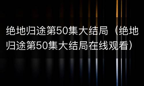 绝地归途第50集大结局（绝地归途第50集大结局在线观看）